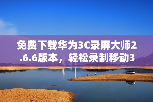 免费下载华为3C录屏大师2.6.6版本，轻松录制移动3G屏幕内容