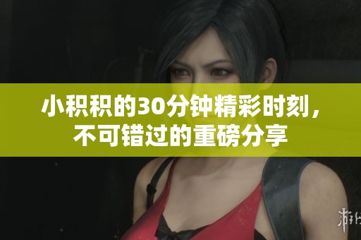 小积积的30分钟精彩时刻，不可错过的重磅分享