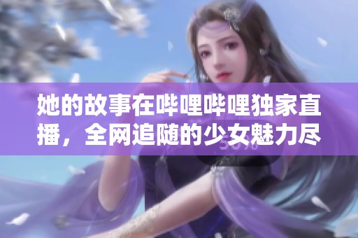 她的故事在哔哩哔哩独家直播，全网追随的少女魅力尽显