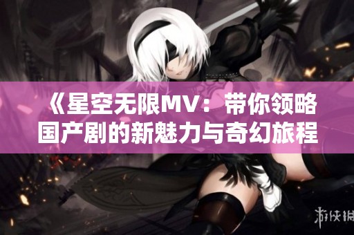《星空无限MV：带你领略国产剧的新魅力与奇幻旅程》