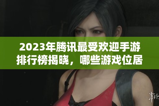 2023年腾讯最受欢迎手游排行榜揭晓，哪些游戏位居前列吗