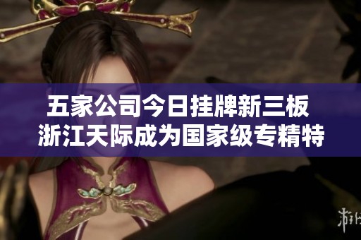 五家公司今日挂牌新三板 浙江天际成为国家级专精特新“小巨人”