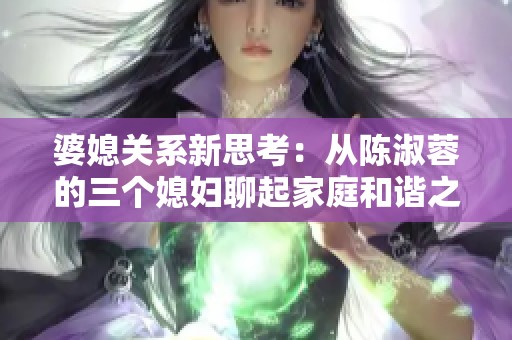 婆媳关系新思考：从陈淑蓉的三个媳妇聊起家庭和谐之道
