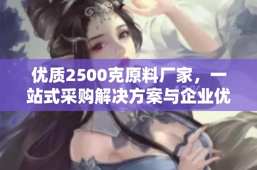 优质2500克原料厂家，一站式采购解决方案与企业优势展示