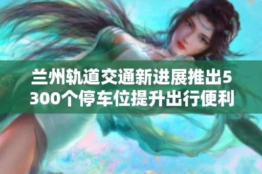 兰州轨道交通新进展推出5300个停车位提升出行便利性