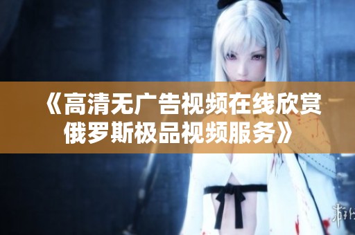 《高清无广告视频在线欣赏俄罗斯极品视频服务》