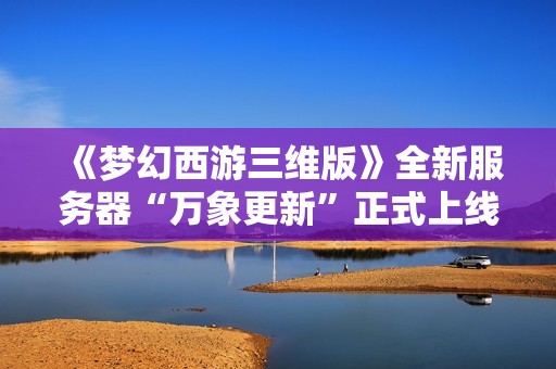 《梦幻西游三维版》全新服务器“万象更新”正式上线，三端互通乐趣无穷