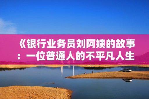 《银行业务员刘阿姨的故事：一位普通人的不平凡人生》
