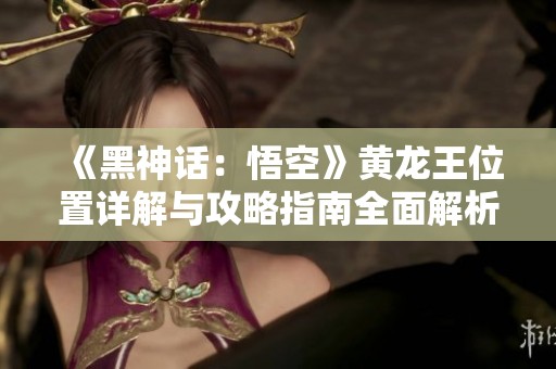 《黑神话：悟空》黄龙王位置详解与攻略指南全面解析