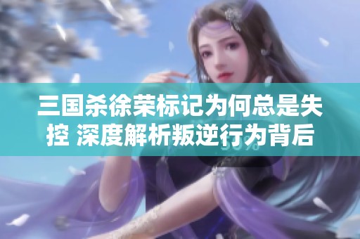 三国杀徐荣标记为何总是失控 深度解析叛逆行为背后的原因