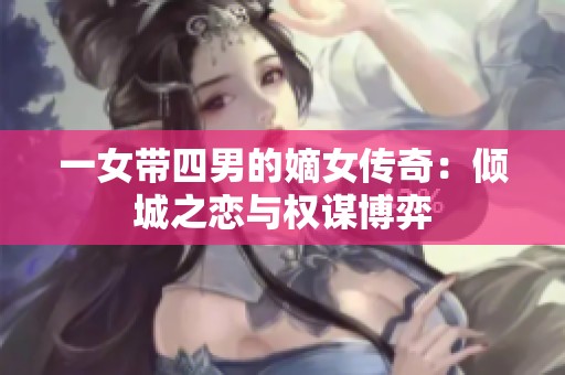 一女带四男的嫡女传奇：倾城之恋与权谋博弈