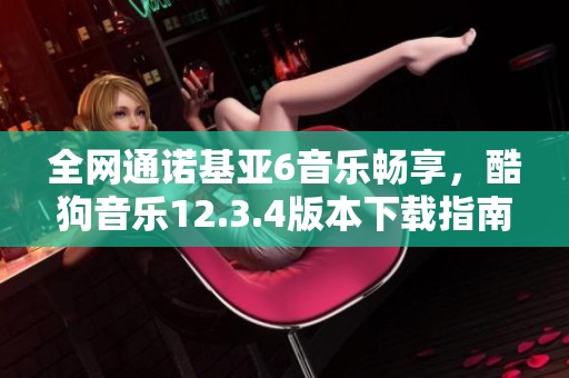 全网通诺基亚6音乐畅享，酷狗音乐12.3.4版本下载指南