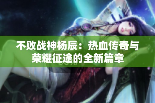 不败战神杨辰：热血传奇与荣耀征途的全新篇章