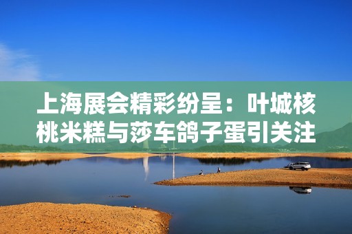 上海展会精彩纷呈：叶城核桃米糕与莎车鸽子蛋引关注