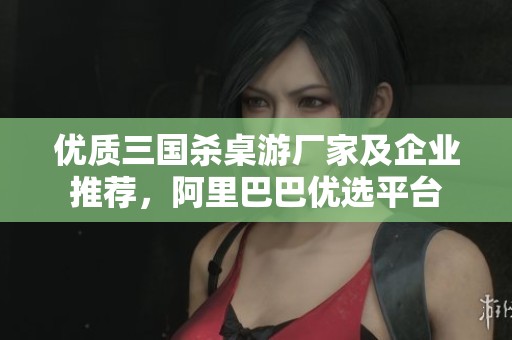 优质三国杀桌游厂家及企业推荐，阿里巴巴优选平台