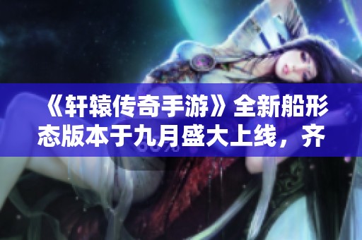 《轩辕传奇手游》全新船形态版本于九月盛大上线，齐聚精彩内容！