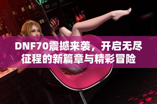 DNF70震撼来袭，开启无尽征程的新篇章与精彩冒险