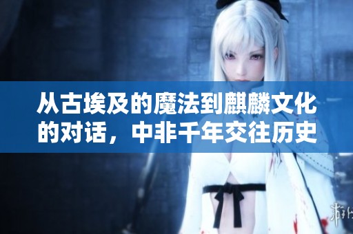从古埃及的魔法到麒麟文化的对话，中非千年交往历史探秘