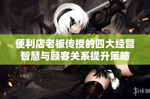 便利店老板传授的四大经营智慧与顾客关系提升策略