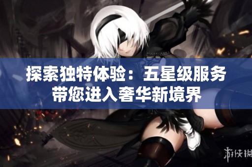 探索独特体验：五星级服务带您进入奢华新境界