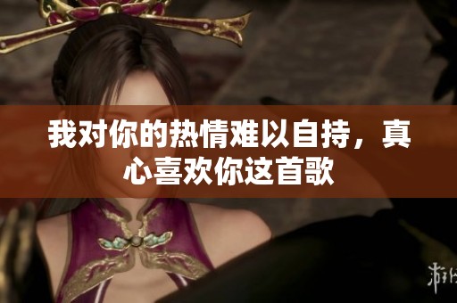 我对你的热情难以自持，真心喜欢你这首歌