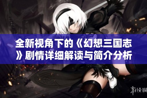 全新视角下的《幻想三国志》剧情详细解读与简介分析