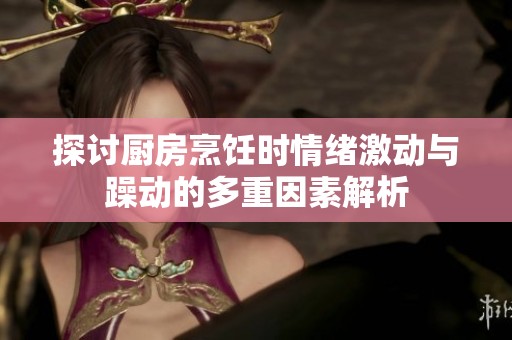 探讨厨房烹饪时情绪激动与躁动的多重因素解析