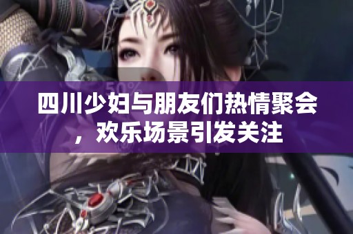 四川少妇与朋友们热情聚会，欢乐场景引发关注