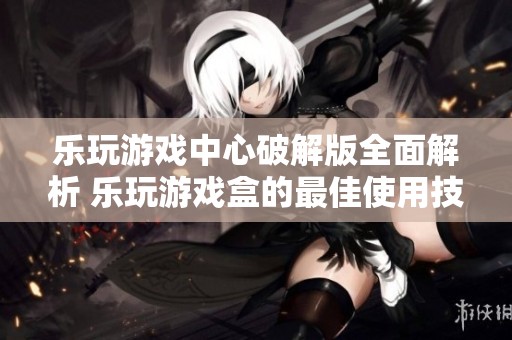 乐玩游戏中心破解版全面解析 乐玩游戏盒的最佳使用技巧与攻略分享