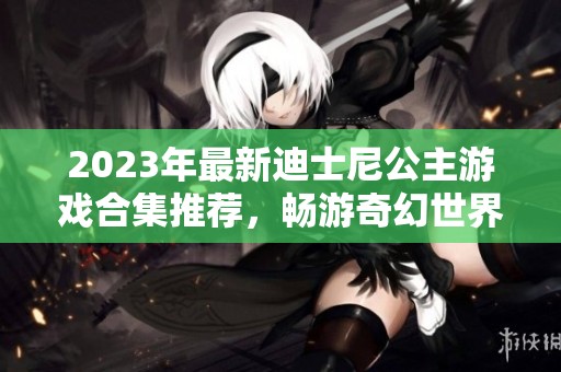 2023年最新迪士尼公主游戏合集推荐，畅游奇幻世界乐趣无穷