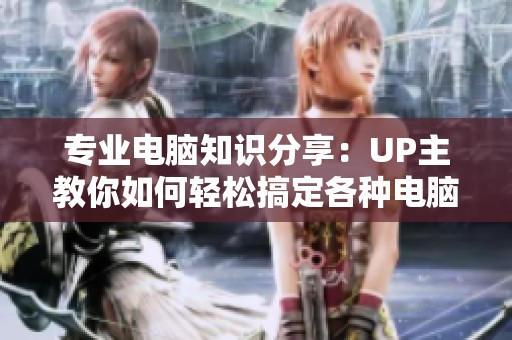 专业电脑知识分享：UP主教你如何轻松搞定各种电脑问题
