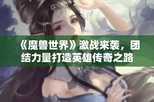 《魔兽世界》激战来袭，团结力量打造英雄传奇之路