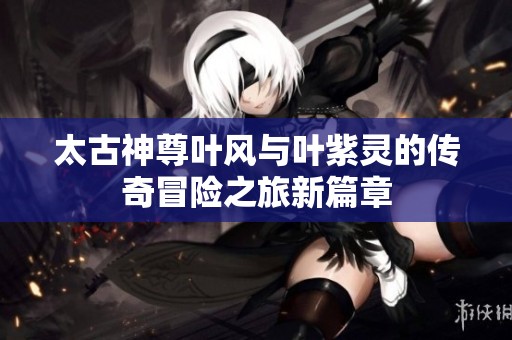 太古神尊叶风与叶紫灵的传奇冒险之旅新篇章