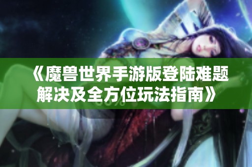 《魔兽世界手游版登陆难题解决及全方位玩法指南》