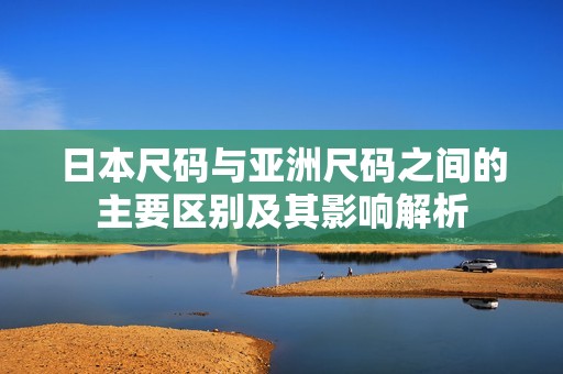 日本尺码与亚洲尺码之间的主要区别及其影响解析