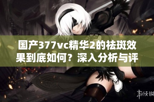 国产377vc精华2的祛斑效果到底如何？深入分析与评测