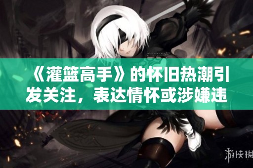 《灌篮高手》的怀旧热潮引发关注，表达情怀或涉嫌违法警示
