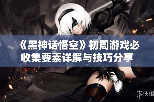 《黑神话悟空》初周游戏必收集要素详解与技巧分享