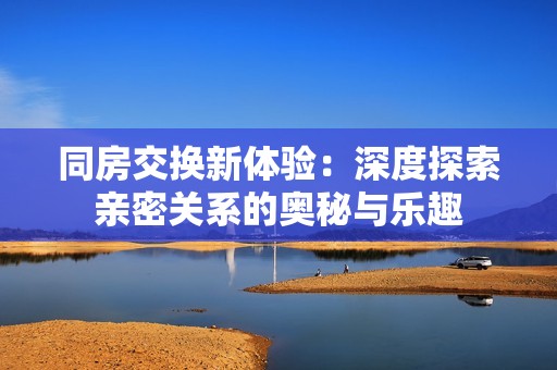 同房交换新体验：深度探索亲密关系的奥秘与乐趣