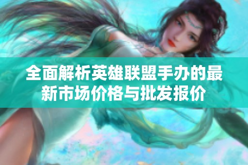 全面解析英雄联盟手办的最新市场价格与批发报价