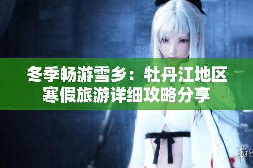 冬季畅游雪乡：牡丹江地区寒假旅游详细攻略分享