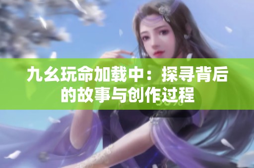 九幺玩命加载中：探寻背后的故事与创作过程