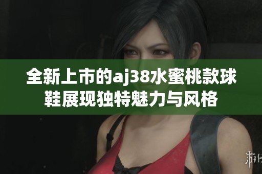 全新上市的aj38水蜜桃款球鞋展现独特魅力与风格