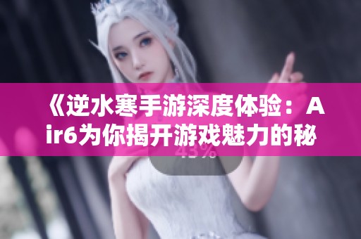 《逆水寒手游深度体验：Air6为你揭开游戏魅力的秘密》