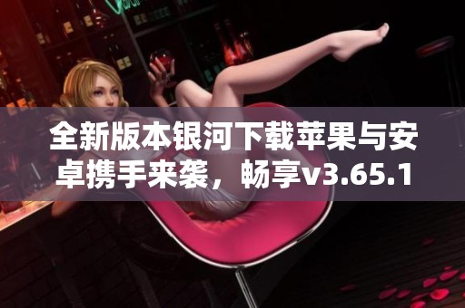 全新版本银河下载苹果与安卓携手来袭，畅享v3.65.1精彩体验