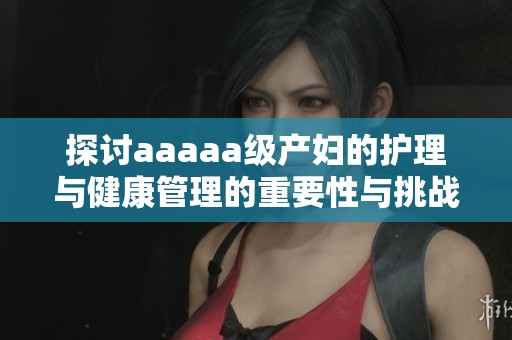 探讨aaaaa级产妇的护理与健康管理的重要性与挑战