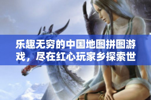 乐趣无穷的中国地图拼图游戏，尽在红心玩家乡探索世界的魅力