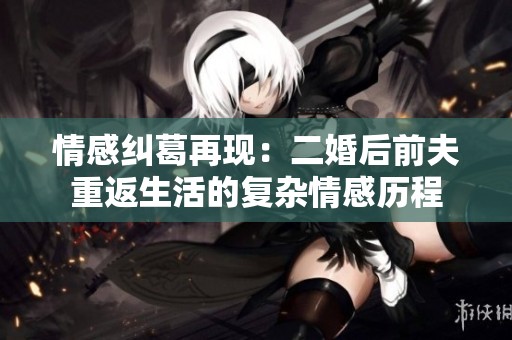 情感纠葛再现：二婚后前夫重返生活的复杂情感历程