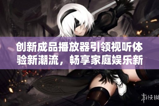创新成品播放器引领视听体验新潮流，畅享家庭娱乐新选择