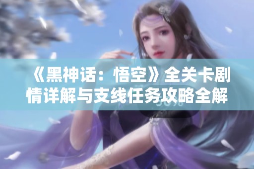 《黑神话：悟空》全关卡剧情详解与支线任务攻略全解析